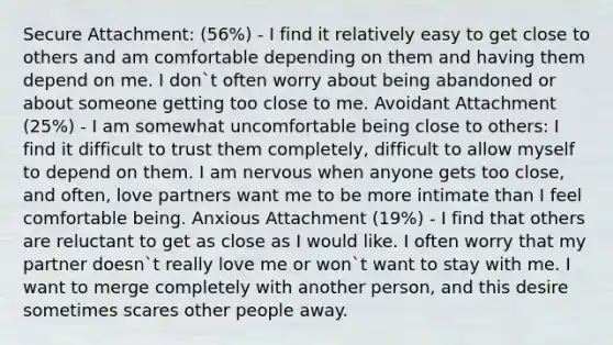 Secure Attachment: (56%) - I find it relatively easy to get close to others and am comfortable depending on them and having them depend on me. I don`t often worry about being abandoned or about someone getting too close to me. Avoidant Attachment (25%) - I am somewhat uncomfortable being close to others: I find it difficult to trust them completely, difficult to allow myself to depend on them. I am nervous when anyone gets too close, and often, love partners want me to be more intimate than I feel comfortable being. Anxious Attachment (19%) - I find that others are reluctant to get as close as I would like. I often worry that my partner doesn`t really love me or won`t want to stay with me. I want to merge completely with another person, and this desire sometimes scares other people away.