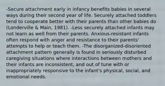 -Secure attachment early in infancy benefits babies in several ways during their second year of life. Securely attached toddlers tend to cooperate better with their parents than other babies do (Londerville & Main, 1981). -Less securely attached infants may not learn as well from their parents. Anxious-resistant infants often respond with anger and resistance to their parents' attempts to help or teach them. -The disorganized-disoriented attachment pattern generally is found in seriously disturbed caregiving situations where interactions between mothers and their infants are inconsistent, and out of tune with or inappropriately responsive to the infant's physical, social, and emotional needs.