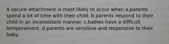 A secure attachment is most likely to occur when a.parents spend a lot of time with their child. b.parents respond to their child in an inconsistent manner. c.babies have a difficult temperament. d.parents are sensitive and responsive to their baby.