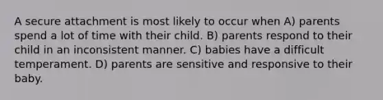 A secure attachment is most likely to occur when A) parents spend a lot of time with their child. B) parents respond to their child in an inconsistent manner. C) babies have a difficult temperament. D) parents are sensitive and responsive to their baby.