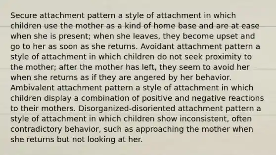 Secure attachment pattern a style of attachment in which children use the mother as a kind of home base and are at ease when she is present; when she leaves, they become upset and go to her as soon as she returns. Avoidant attachment pattern a style of attachment in which children do not seek proximity to the mother; after the mother has left, they seem to avoid her when she returns as if they are angered by her behavior. Ambivalent attachment pattern a style of attachment in which children display a combination of positive and negative reactions to their mothers. Disorganized-disoriented attachment pattern a style of attachment in which children show inconsistent, often contradictory behavior, such as approaching the mother when she returns but not looking at her.