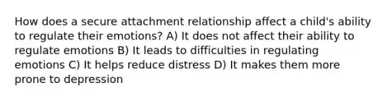 How does a secure attachment relationship affect a child's ability to regulate their emotions? A) It does not affect their ability to regulate emotions B) It leads to difficulties in regulating emotions C) It helps reduce distress D) It makes them more prone to depression