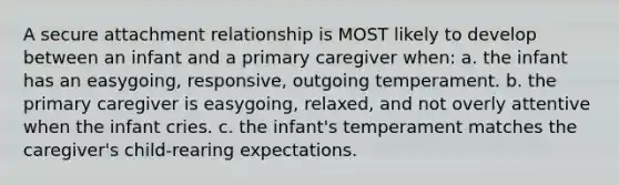 A secure attachment relationship is MOST likely to develop between an infant and a primary caregiver when: a. the infant has an easygoing, responsive, outgoing temperament. b. the primary caregiver is easygoing, relaxed, and not overly attentive when the infant cries. c. the infant's temperament matches the caregiver's child-rearing expectations.