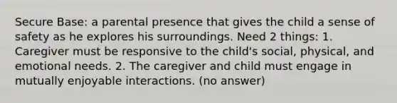 Secure Base: a parental presence that gives the child a sense of safety as he explores his surroundings. Need 2 things: 1. Caregiver must be responsive to the child's social, physical, and emotional needs. 2. The caregiver and child must engage in mutually enjoyable interactions. (no answer)