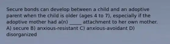 Secure bonds can develop between a child and an adoptive parent when the child is older (ages 4 to 7), especially if the adoptive mother had a(n) _____ attachment to her own mother. A) secure B) anxious-resistant C) anxious-avoidant D) disorganized