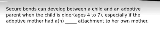 Secure bonds can develop between a child and an adoptive parent when the child is older(ages 4 to 7), especially if the adoptive mother had a(n) _____ attachment to her own mother.