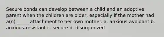 Secure bonds can develop between a child and an adoptive parent when the children are older, especially if the mother had a(n) _____ attachment to her own mother. a. anxious-avoidant b. anxious-resistant c. secure d. disorganized