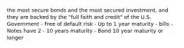 the most secure bonds and the most secured investment, and they are backed by the "full faith and credit" of the U.S. Government - Free of default risk - Up to 1 year maturity - bills - Notes have 2 - 10 years maturity - Bond 10 year maturity or longer