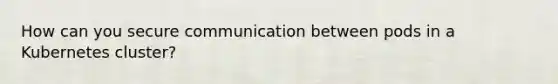 How can you secure communication between pods in a Kubernetes cluster?