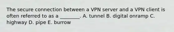 The secure connection between a VPN server and a VPN client is often referred to as a​ ________. A. tunnel B. digital onramp C. highway D. pipe E. burrow