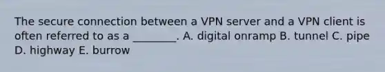 The secure connection between a VPN server and a VPN client is often referred to as a​ ________. A. digital onramp B. tunnel C. pipe D. highway E. burrow