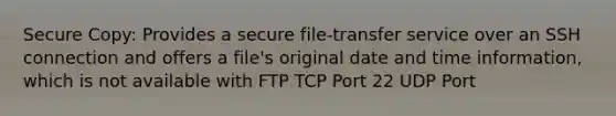 Secure Copy: Provides a secure file-transfer service over an SSH connection and offers a file's original date and time information, which is not available with FTP TCP Port 22 UDP Port