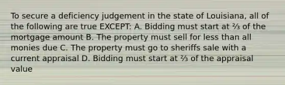 To secure a deficiency judgement in the state of Louisiana, all of the following are true EXCEPT: A. Bidding must start at ⅔ of the mortgage amount B. The property must sell for less than all monies due C. The property must go to sheriffs sale with a current appraisal D. Bidding must start at ⅔ of the appraisal value