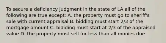 To secure a deficiency judgment in the state of LA all of the following are true except: A. the property must go to sheriff's sale with current appraisal B. bidding must start 2/3 of the mortgage amount C. bididing must start at 2/3 of the appraised value D. the property must sell for <a href='https://www.questionai.com/knowledge/k7BtlYpAMX-less-than' class='anchor-knowledge'>less than</a> all monies due