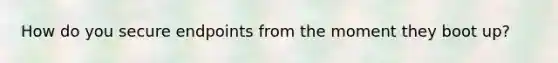 How do you secure endpoints from the moment they boot up?