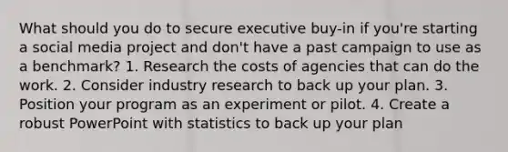 What should you do to secure executive buy-in if you're starting a social media project and don't have a past campaign to use as a benchmark? 1. Research the costs of agencies that can do the work. 2. Consider industry research to back up your plan. 3. Position your program as an experiment or pilot. 4. Create a robust PowerPoint with statistics to back up your plan