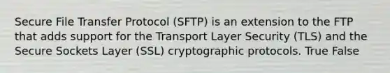 Secure File Transfer Protocol (SFTP) is an extension to the FTP that adds support for the Transport Layer Security (TLS) and the Secure Sockets Layer (SSL) cryptographic protocols. True False