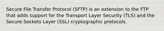 Secure File Transfer Protocol (SFTP) is an extension to the FTP that adds support for the Transport Layer Security (TLS) and the Secure Sockets Layer (SSL) cryptographic protocols.