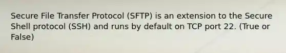 Secure File Transfer Protocol (SFTP) is an extension to the Secure Shell protocol (SSH) and runs by default on TCP port 22. (True or False)