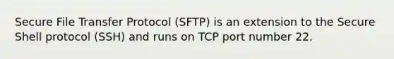 Secure File Transfer Protocol (SFTP) is an extension to the Secure Shell protocol (SSH) and runs on TCP port number 22.