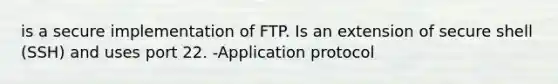 is a secure implementation of FTP. Is an extension of secure shell (SSH) and uses port 22. -Application protocol