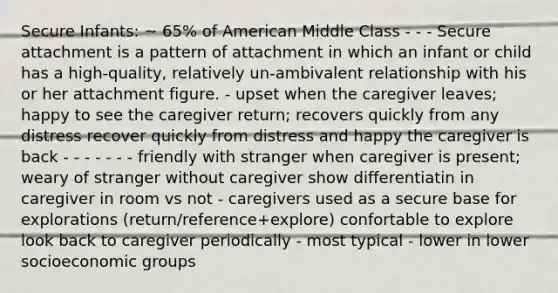 Secure Infants: ~ 65% of American Middle Class - - - Secure attachment is a pattern of attachment in which an infant or child has a high-quality, relatively un-ambivalent relationship with his or her attachment figure. - upset when the caregiver leaves; happy to see the caregiver return; recovers quickly from any distress recover quickly from distress and happy the caregiver is back - - - - - - - friendly with stranger when caregiver is present; weary of stranger without caregiver show differentiatin in caregiver in room vs not - caregivers used as a secure base for explorations (return/reference+explore) confortable to explore look back to caregiver periodically - most typical - lower in lower socioeconomic groups