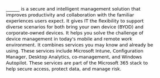 ______ is a secure and intelligent management solution that improves productivity and collaboration with the familiar experiences users expect. It gives IT the flexibility to support diverse scenarios for both bring your own device (BYOD) and corporate-owned devices. It helps you solve the challenge of device management in today's mobile and remote work environment. It combines services you may know and already be using. These services include Microsoft Intune, Configuration Manager, Desktop Analytics, co-management, and Windows Autopilot. These services are part of the Microsoft 365 stack to help secure access, protect data, and manage risk.