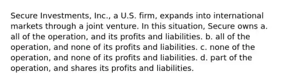 Secure Investments, Inc., a U.S. firm, expands into international markets through a joint venture. In this situation, Secure owns a. all of the operation, and its profits and liabilities. b. all of the operation, and none of its profits and liabilities. c. none of the operation, and none of its profits and liabilities. d. part of the operation, and shares its profits and liabilities.