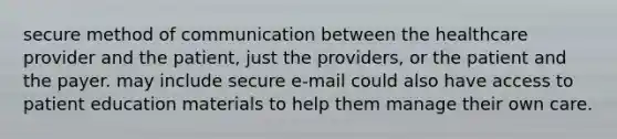 secure method of communication between the healthcare provider and the patient, just the providers, or the patient and the payer. may include secure e-mail could also have access to patient education materials to help them manage their own care.