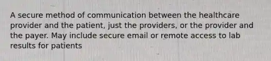 A secure method of communication between the healthcare provider and the patient, just the providers, or the provider and the payer. May include secure email or remote access to lab results for patients