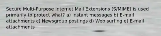 Secure Multi-Purpose Internet Mail Extensions (S/MIME) is used primarily to protect what? a) Instant messages b) E-mail attachments c) Newsgroup postings d) Web surfing e) E-mail attachments