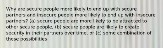 Why are secure people more likely to end up with secure partners and insecure people more likely to end up with insecure partners? (a) secure people are more likely to be attracted to other secure people, (b) secure people are likely to create security in their partners over time, or (c) some combination of these possibilities