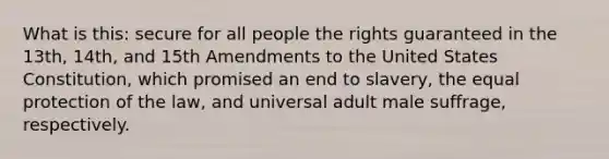 What is this: secure for all people the rights guaranteed in the 13th, 14th, and 15th Amendments to the United States Constitution, which promised an end to slavery, the equal protection of the law, and universal adult male suffrage, respectively.