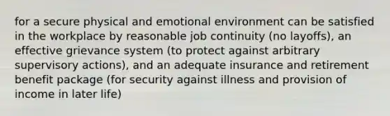 for a secure physical and emotional environment can be satisfied in the workplace by reasonable job continuity (no layoffs), an effective grievance system (to protect against arbitrary supervisory actions), and an adequate insurance and retirement benefit package (for security against illness and provision of income in later life)