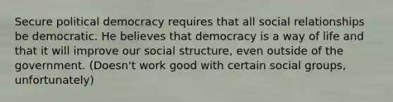 Secure political democracy requires that all social relationships be democratic. He believes that democracy is a way of life and that it will improve our social structure, even outside of the government. (Doesn't work good with certain social groups, unfortunately)