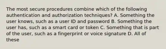 The most secure procedures combine which of the following authentication and authorization techniques? A. Something the user knows, such as a user ID and password B. Something the user has, such as a smart card or token C. Something that is part of the user, such as a fingerprint or voice signature D. All of these