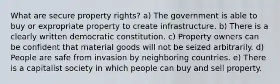 What are secure property rights? a) The government is able to buy or expropriate property to create infrastructure. b) There is a clearly written democratic constitution. c) Property owners can be confident that material goods will not be seized arbitrarily. d) People are safe from invasion by neighboring countries. e) There is a capitalist society in which people can buy and sell property.