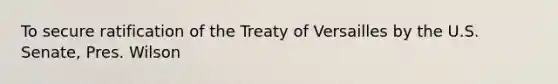 To secure ratification of the Treaty of Versailles by the U.S. Senate, Pres. Wilson