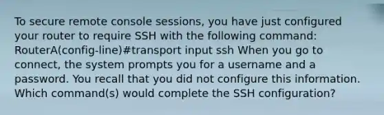 To secure remote console sessions, you have just configured your router to require SSH with the following command: RouterA(config-line)#transport input ssh When you go to connect, the system prompts you for a username and a password. You recall that you did not configure this information. Which command(s) would complete the SSH configuration?