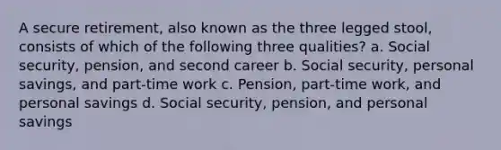 A secure retirement, also known as the three legged stool, consists of which of the following three qualities? a. Social security, pension, and second career b. Social security, personal savings, and part-time work c. Pension, part-time work, and personal savings d. Social security, pension, and personal savings