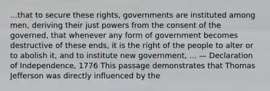 ...that to secure these rights, governments are instituted among men, deriving their just powers from the consent of the governed, that whenever any form of government becomes destructive of these ends, it is the right of the people to alter or to abolish it, and to institute new government, ... — Declaration of Independence, 1776 This passage demonstrates that Thomas Jefferson was directly influenced by the