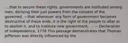 ....that to secure these rights, governments are instituted among men, deriving their just powers from the consent of the governed, —that whenever any form of government becomes destructive of these ends, it is the right of the people to alter or to abolish it, and to institute new government, ... — Declaration of Independence, 1776 This passage demonstrates that Thomas Jefferson was directly influenced by the