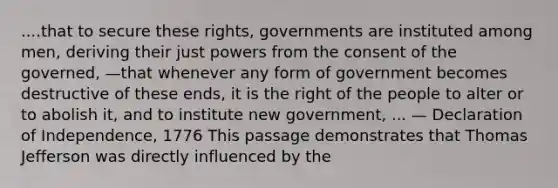 ....that to secure these rights, governments are instituted among men, deriving their just powers from the consent of the governed, —that whenever any form of government becomes destructive of these ends, it is the right of the people to alter or to abolish it, and to institute new government, ... — Declaration of Independence, 1776 This passage demonstrates that Thomas Jefferson was directly influenced by the