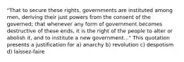 "That to secure these rights, governments are instituted among men, deriving their just powers from the consent of the governed; that whenever any form of government becomes destructive of these ends, it is the right of the people to alter or abolish it, and to institute a new government..." This quotation presents a justification for a) anarchy b) revolution c) despotism d) laissez-faire