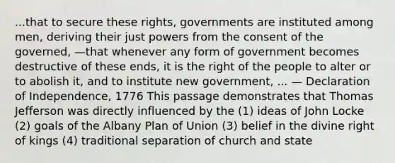 ...that to secure these rights, governments are instituted among men, deriving their just powers from the consent of the governed, —that whenever any form of government becomes destructive of these ends, it is the right of the people to alter or to abolish it, and to institute new government, ... — Declaration of Independence, 1776 This passage demonstrates that Thomas Jefferson was directly influenced by the (1) ideas of John Locke (2) goals of the Albany Plan of Union (3) belief in the divine right of kings (4) traditional separation of church and state