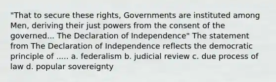 "That to secure these rights, Governments are instituted among Men, deriving their just powers from the consent of the governed... The Declaration of Independence" The statement from The Declaration of Independence reflects the democratic principle of ..... a. federalism b. judicial review c. due process of law d. popular sovereignty