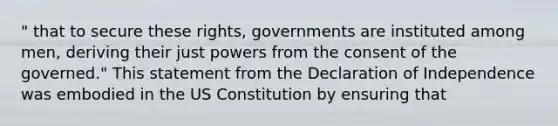 " that to secure these rights, governments are instituted among men, deriving their just powers from the consent of the governed." This statement from the Declaration of Independence was embodied in the US Constitution by ensuring that