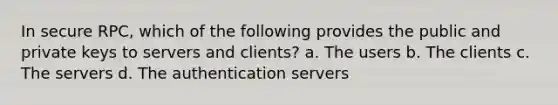 In secure RPC, which of the following provides the public and private keys to servers and clients? a. The users b. The clients c. The servers d. The authentication servers