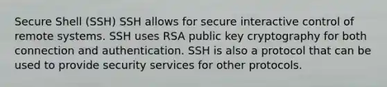 Secure Shell (SSH) SSH allows for secure interactive control of remote systems. SSH uses RSA public key cryptography for both connection and authentication. SSH is also a protocol that can be used to provide security services for other protocols.