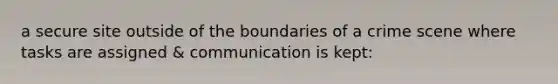 a secure site outside of the boundaries of a crime scene where tasks are assigned & communication is kept: